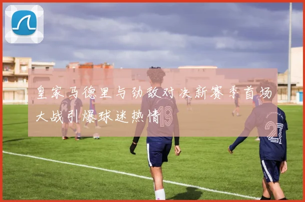 皇家马德里与劲敌对决新赛季首场大战引爆球迷热情