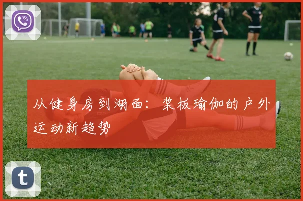 从健身房到湖面：桨板瑜伽的户外运动新趋势