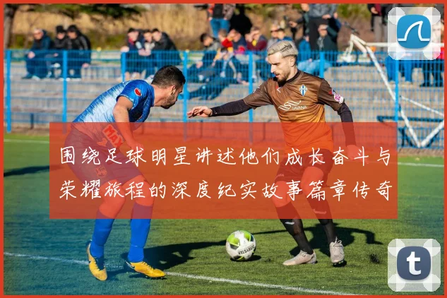 围绕足球明星讲述他们成长奋斗与荣耀旅程的深度纪实故事篇章传奇