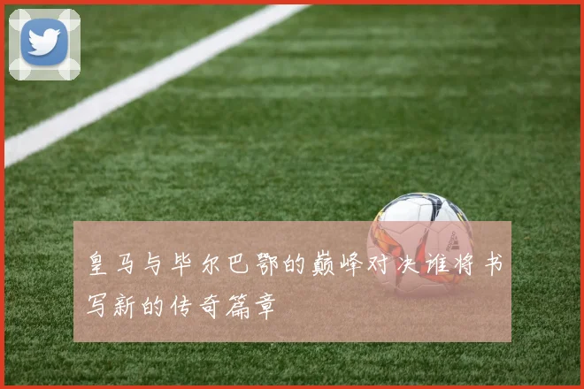 皇马与毕尔巴鄂的巅峰对决谁将书写新的传奇篇章