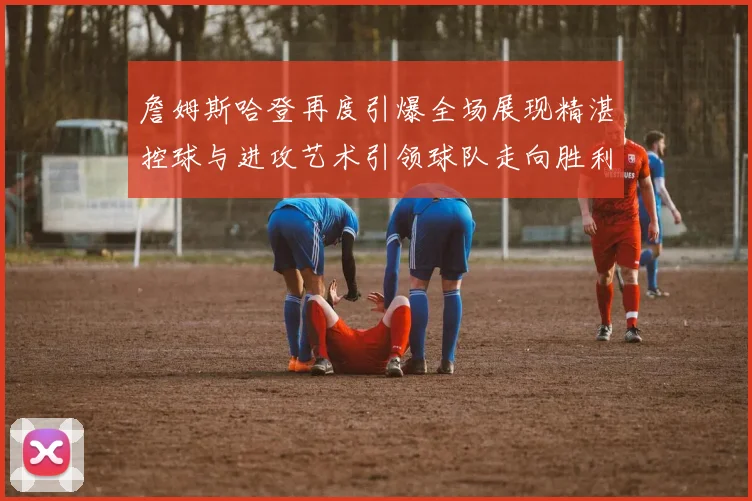 詹姆斯哈登再度引爆全场展现精湛控球与进攻艺术引领球队走向胜利