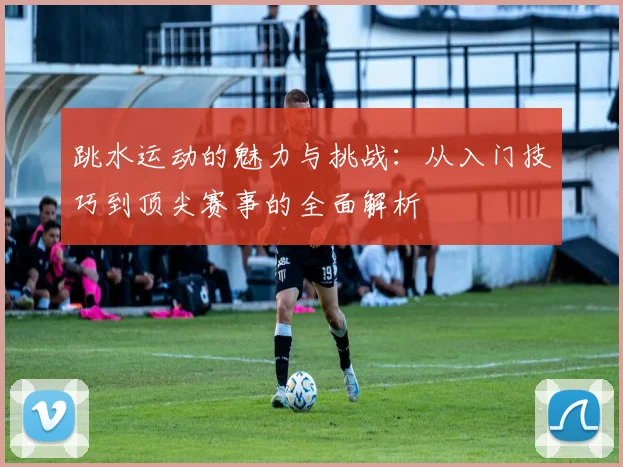 跳水运动的魅力与挑战：从入门技巧到顶尖赛事的全面解析