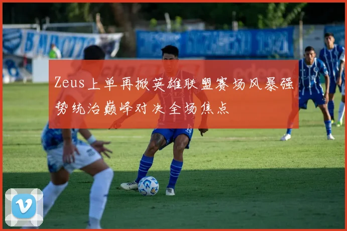 Zeus上单再掀英雄联盟赛场风暴强势统治巅峰对决全场焦点