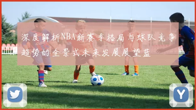 深度解析NBA新赛季格局与球队竞争趋势的全景式未来发展展望蓝
