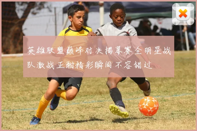 英雄联盟巅峰对决揭幕赛全明星战队激战正酣精彩瞬间不容错过