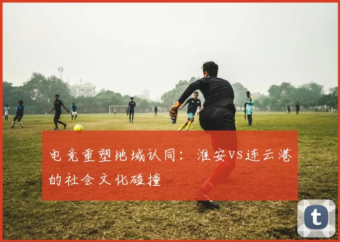 电竞重塑地域认同：淮安vs连云港的社会文化碰撞