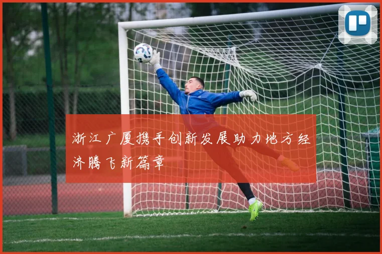 浙江广厦携手创新发展助力地方经济腾飞新篇章