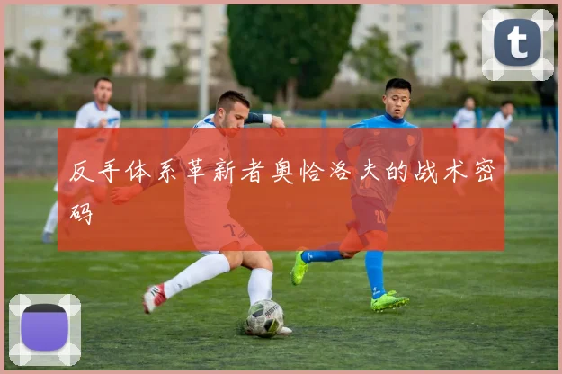 反手体系革新者奥恰洛夫的战术密码