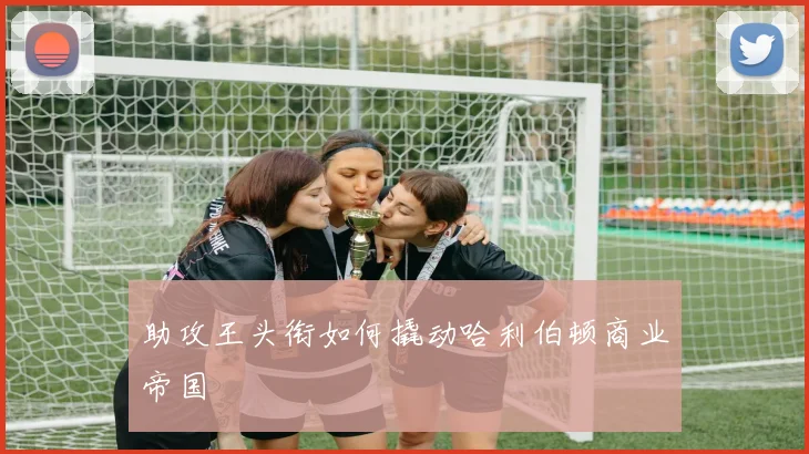 助攻王头衔如何撬动哈利伯顿商业帝国