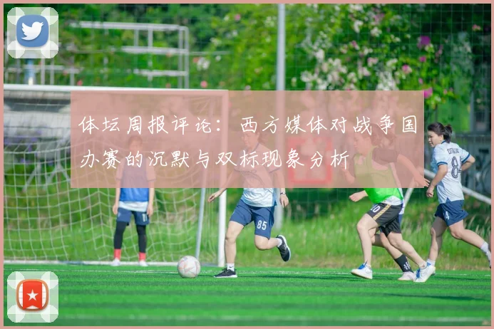 体坛周报评论：西方媒体对战争国办赛的沉默与双标现象分析