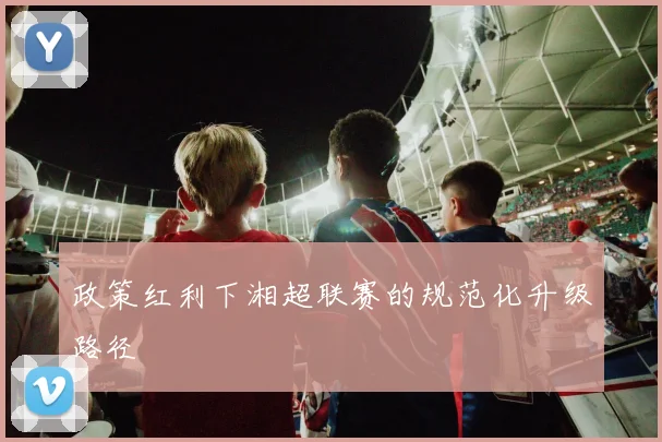政策红利下湘超联赛的规范化升级路径