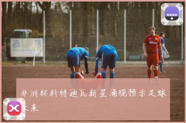 非洲杯科特迪瓦新星涌现预示足球未来