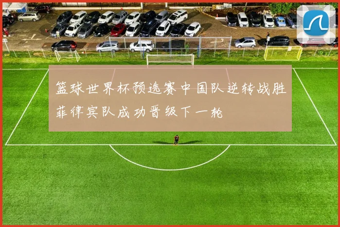 篮球世界杯预选赛中国队逆转战胜菲律宾队成功晋级下一轮