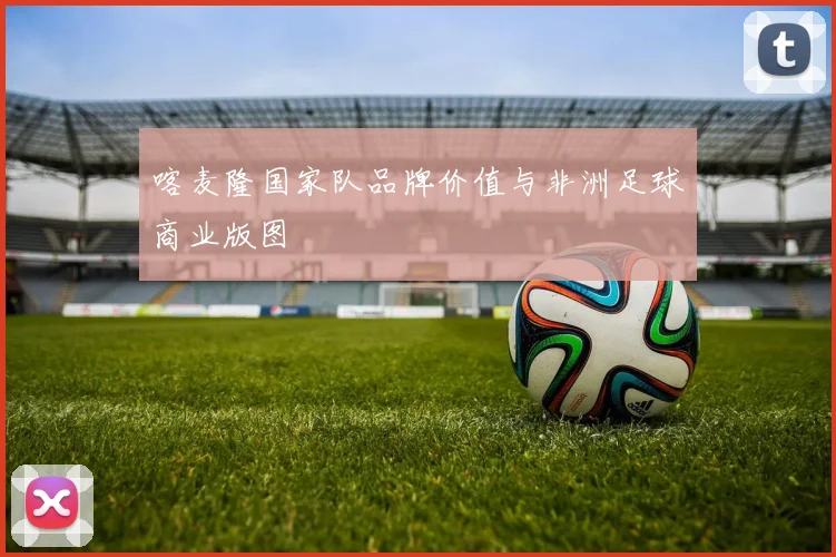 喀麦隆国家队品牌价值与非洲足球商业版图