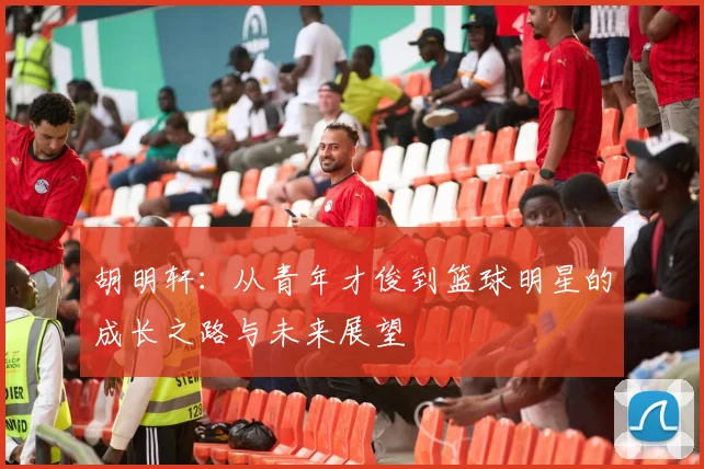 胡明轩：从青年才俊到篮球明星的成长之路与未来展望