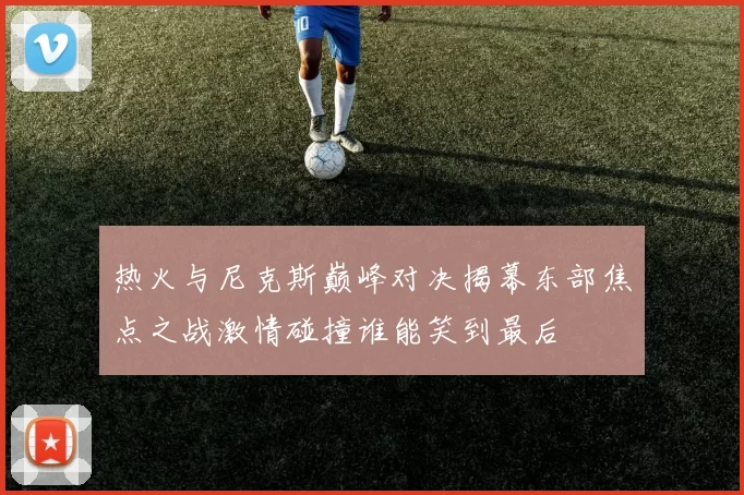 热火与尼克斯巅峰对决揭幕东部焦点之战激情碰撞谁能笑到最后